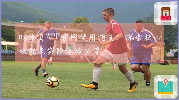 ng体育APP官网使用指南：探索核心功能及实际体验分享